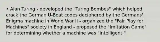 • Alan Turing - developed the "Turing Bombes" which helped crack the German U-Boat codes deciphered by the Germans' Enigma machine in World War II - organized the "Fair Play for Machines" society in England - proposed the "Imitation Game" for determining whether a machine was "intelligent."