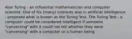 Alan Turing - an influential mathematician and computer scientist. One of his (many) interests was in artificial intelligence - proposed what is known as the Turing Test. The Turing Test - a computer could be considered intelligent if someone "conversing" with it could not tell whether they were "conversing" with a computer or a human being