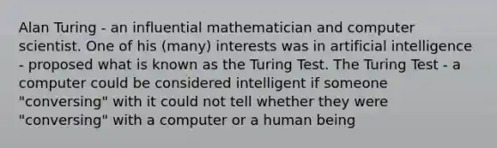 Alan Turing - an influential mathematician and computer scientist. One of his (many) interests was in artificial intelligence - proposed what is known as the Turing Test. The Turing Test - a computer could be considered intelligent if someone "conversing" with it could not tell whether they were "conversing" with a computer or a human being