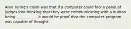 Alan Turing's claim was that if a computer could fool a panel of judges into thinking that they were communicating with a human being____________ it would be proof that the computer program was capable of thought.