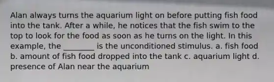 Alan always turns the aquarium light on before putting fish food into the tank. After a while, he notices that the fish swim to the top to look for the food as soon as he turns on the light. In this example, the ________ is the unconditioned stimulus. a. fish food b. amount of fish food dropped into the tank c. aquarium light d. presence of Alan near the aquarium