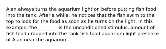 Alan always turns the aquarium light on before putting fish food into the tank. After a while, he notices that the fish swim to the top to look for the food as soon as he turns on the light. In this example, the ________ is the unconditioned stimulus. amount of fish food dropped into the tank fish food aquarium light presence of Alan near the aquarium