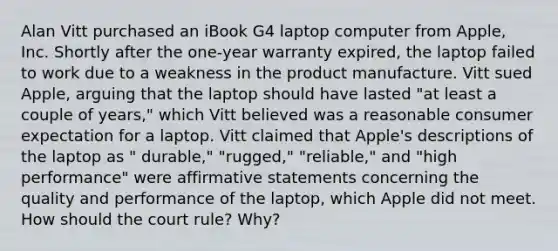 Alan Vitt purchased an iBook G4 laptop computer from Apple, Inc. Shortly after the one-year warranty expired, the laptop failed to work due to a weakness in the product manufacture. Vitt sued Apple, arguing that the laptop should have lasted "at least a couple of years," which Vitt believed was a reasonable consumer expectation for a laptop. Vitt claimed that Apple's descriptions of the laptop as " durable," "rugged," "reliable," and "high performance" were affirmative statements concerning the quality and performance of the laptop, which Apple did not meet. How should the court rule? Why?