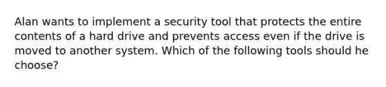 Alan wants to implement a security tool that protects the entire contents of a hard drive and prevents access even if the drive is moved to another system. Which of the following tools should he choose?