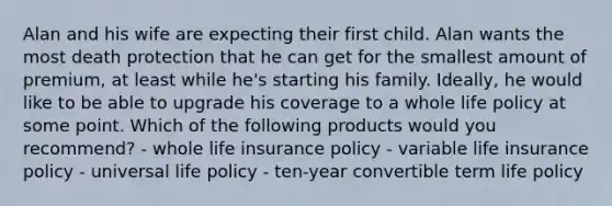 Alan and his wife are expecting their first child. Alan wants the most death protection that he can get for the smallest amount of premium, at least while he's starting his family. Ideally, he would like to be able to upgrade his coverage to a whole life policy at some point. Which of the following products would you recommend? - whole life insurance policy - variable life insurance policy - universal life policy - ten-year convertible term life policy