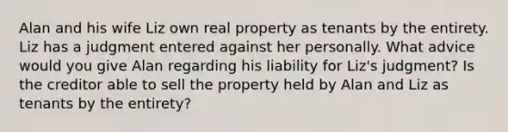 Alan and his wife Liz own real property as tenants by the entirety. Liz has a judgment entered against her personally. What advice would you give Alan regarding his liability for Liz's judgment? Is the creditor able to sell the property held by Alan and Liz as tenants by the entirety?