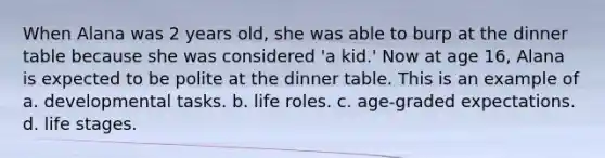 When Alana was 2 years old, she was able to burp at the dinner table because she was considered 'a kid.' Now at age 16, Alana is expected to be polite at the dinner table. This is an example of a. developmental tasks. b. life roles. c. age-graded expectations. d. life stages.