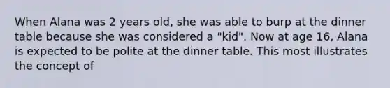 When Alana was 2 years old, she was able to burp at the dinner table because she was considered a "kid". Now at age 16, Alana is expected to be polite at the dinner table. This most illustrates the concept of