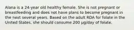 Alana is a 24-year old healthy female. She is not pregnant or breastfeeding and does not have plans to become pregnant in the next several years. Based on the adult RDA for folate in the United States, she should consume 200 μg/day of folate.