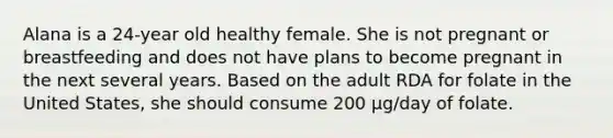 Alana is a 24-year old healthy female. She is not pregnant or breastfeeding and does not have plans to become pregnant in the next several years. Based on the adult RDA for folate in the United States, she should consume 200 μg/day of folate.