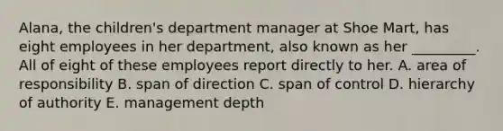 Alana, the children's department manager at Shoe Mart, has eight employees in her department, also known as her _________. All of eight of these employees report directly to her. A. area of responsibility B. span of direction C. span of control D. hierarchy of authority E. management depth