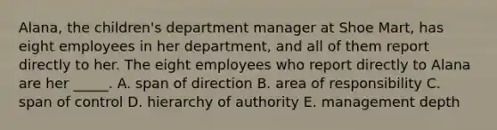 Alana, the children's department manager at Shoe Mart, has eight employees in her department, and all of them report directly to her. The eight employees who report directly to Alana are her _____. A. span of direction B. area of responsibility C. span of control D. hierarchy of authority E. management depth