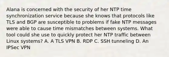 Alana is concerned with the security of her NTP time synchronization service because she knows that protocols like TLS and BGP are susceptible to problems if fake NTP messages were able to cause time mismatches between systems. What tool could she use to quickly protect her NTP traffic between Linux systems? A. A TLS VPN B. RDP C. SSH tunneling D. An IPSec VPN