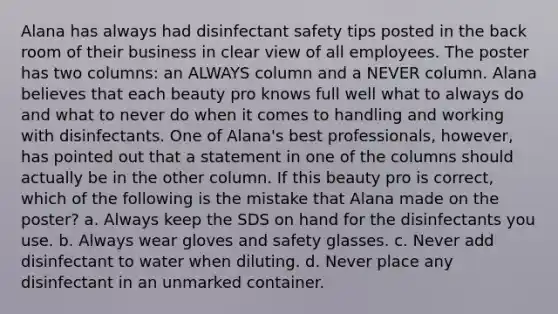 Alana has always had disinfectant safety tips posted in the back room of their business in clear view of all employees. The poster has two columns: an ALWAYS column and a NEVER column. Alana believes that each beauty pro knows full well what to always do and what to never do when it comes to handling and working with disinfectants. One of Alana's best professionals, however, has pointed out that a statement in one of the columns should actually be in the other column. If this beauty pro is correct, which of the following is the mistake that Alana made on the poster? a. Always keep the SDS on hand for the disinfectants you use. b. Always wear gloves and safety glasses. c. Never add disinfectant to water when diluting. d. Never place any disinfectant in an unmarked container.