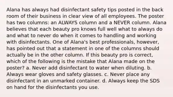 Alana has always had disinfectant safety tips posted in the back room of their business in clear view of all employees. The poster has two columns: an ALWAYS column and a NEVER column. Alana believes that each beauty pro knows full well what to always do and what to never do when it comes to handling and working with disinfectants. One of Alana's best professionals, however, has pointed out that a statement in one of the columns should actually be in the other column. If this beauty pro is correct, which of the following is the mistake that Alana made on the poster? a. Never add disinfectant to water when diluting. b. Always wear gloves and safety glasses. c. Never place any disinfectant in an unmarked container. d. Always keep the SDS on hand for the disinfectants you use.