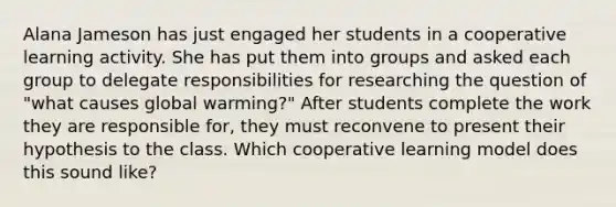 Alana Jameson has just engaged her students in a cooperative learning activity. She has put them into groups and asked each group to delegate responsibilities for researching the question of "what causes global warming?" After students complete the work they are responsible for, they must reconvene to present their hypothesis to the class. Which cooperative learning model does this sound like?