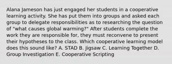 Alana Jameson has just engaged her students in a cooperative learning activity. She has put them into groups and asked each group to delegate responsibilities as to researching the question of "what causes global warming?" After students complete the work they are responsible for, they must reconvene to present their hypotheses to the class. Which cooperative learning model does this sound like? A. STAD B. Jigsaw C. Learning Together D. Group Investigation E. Cooperative Scripting