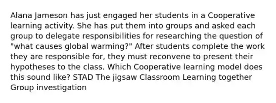 Alana Jameson has just engaged her students in a Cooperative learning activity. She has put them into groups and asked each group to delegate responsibilities for researching the question of "what causes global warming?" After students complete the work they are responsible for, they must reconvene to present their hypotheses to the class. Which Cooperative learning model does this sound like? STAD The jigsaw Classroom Learning together Group investigation