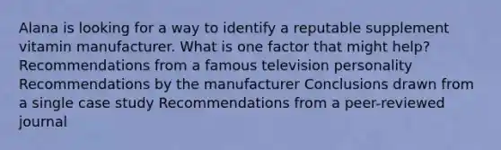 Alana is looking for a way to identify a reputable supplement vitamin manufacturer. What is one factor that might help? Recommendations from a famous television personality Recommendations by the manufacturer Conclusions drawn from a single case study Recommendations from a peer-reviewed journal