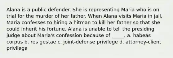 Alana is a public defender. She is representing Maria who is on trial for the murder of her father. When Alana visits Maria in jail, Maria confesses to hiring a hitman to kill her father so that she could inherit his fortune. Alana is unable to tell the presiding judge about Maria's confession because of _____. a. habeas corpus b. res gestae c. joint-defense privilege d. attorney-client privilege