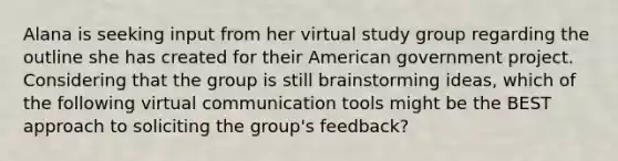 Alana is seeking input from her virtual study group regarding the outline she has created for their American government project. Considering that the group is still brainstorming ideas, which of the following virtual communication tools might be the BEST approach to soliciting the group's feedback?