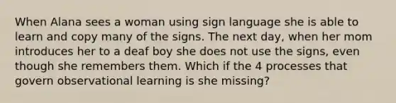 When Alana sees a woman using sign language she is able to learn and copy many of the signs. The next day, when her mom introduces her to a deaf boy she does not use the signs, even though she remembers them. Which if the 4 processes that govern observational learning is she missing?