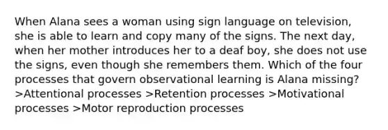 When Alana sees a woman using sign language on television, she is able to learn and copy many of the signs. The next day, when her mother introduces her to a deaf boy, she does not use the signs, even though she remembers them. Which of the four processes that govern observational learning is Alana missing? >Attentional processes >Retention processes >Motivational processes >Motor reproduction processes