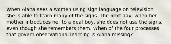 When Alana sees a women using sign language on television, she is able to learn many of the signs. The next day, when her mother introduces her to a deaf boy, she does not use the signs, even though she remembers them. When of the four processes that govern observational learning is Alana missing?