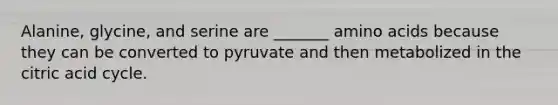 Alanine, glycine, and serine are _______ amino acids because they can be converted to pyruvate and then metabolized in the citric acid cycle.