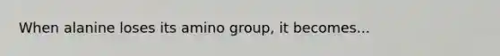 When alanine loses its amino group, it becomes...