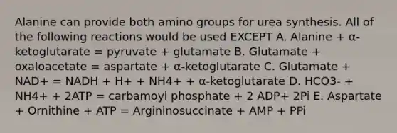 Alanine can provide both amino groups for urea synthesis. All of the following reactions would be used EXCEPT A. Alanine + α-ketoglutarate = pyruvate + glutamate B. Glutamate + oxaloacetate = aspartate + α-ketoglutarate C. Glutamate + NAD+ = NADH + H+ + NH4+ + α-ketoglutarate D. HCO3- + NH4+ + 2ATP = carbamoyl phosphate + 2 ADP+ 2Pi E. Aspartate + Ornithine + ATP = Argininosuccinate + AMP + PPi