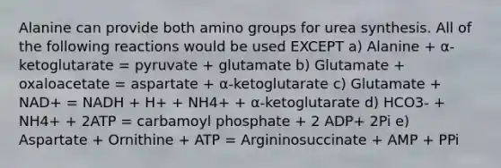 Alanine can provide both amino groups for urea synthesis. All of the following reactions would be used EXCEPT a) Alanine + α-ketoglutarate = pyruvate + glutamate b) Glutamate + oxaloacetate = aspartate + α-ketoglutarate c) Glutamate + NAD+ = NADH + H+ + NH4+ + α-ketoglutarate d) HCO3- + NH4+ + 2ATP = carbamoyl phosphate + 2 ADP+ 2Pi e) Aspartate + Ornithine + ATP = Argininosuccinate + AMP + PPi