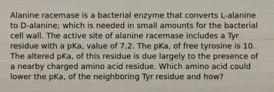 Alanine racemase is a bacterial enzyme that converts L-alanine to D-alanine; which is needed in small amounts for the bacterial cell wall. The active site of alanine racemase includes a Tyr residue with a pKa, value of 7.2. The pKa, of free tyrosine is 10. The altered pKa, of this residue is due largely to the presence of a nearby charged amino acid residue. Which amino acid could lower the pKa, of the neighboring Tyr residue and how?