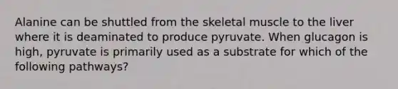 Alanine can be shuttled from the skeletal muscle to the liver where it is deaminated to produce pyruvate. When glucagon is high, pyruvate is primarily used as a substrate for which of the following pathways?