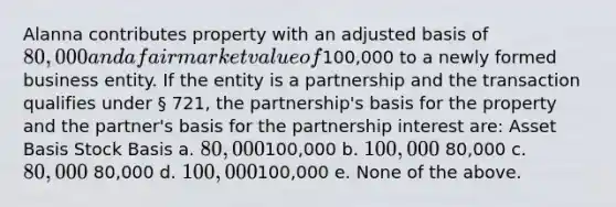 Alanna contributes property with an adjusted basis of 80,000 and a fair market value of100,000 to a newly formed business entity. If the entity is a partnership and the transaction qualifies under § 721, the partnership's basis for the property and the partner's basis for the partnership interest are: Asset Basis Stock Basis a. 80,000100,000 b. 100,000 80,000 c. 80,000 80,000 d. 100,000100,000 e. None of the above.