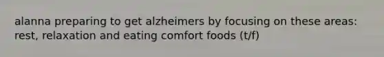 alanna preparing to get alzheimers by focusing on these areas: rest, relaxation and eating comfort foods (t/f)