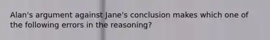 Alan's argument against Jane's conclusion makes which one of the following errors in the reasoning?