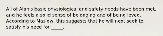 All of Alan's basic physiological and safety needs have been met, and he feels a solid sense of belonging and of being loved. According to Maslow, this suggests that he will next seek to satisfy his need for _____.