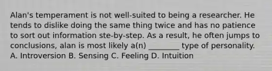 Alan's temperament is not well-suited to being a researcher. He tends to dislike doing the same thing twice and has no patience to sort out information ste-by-step. As a result, he often jumps to conclusions, alan is most likely a(n) ________ type of personality. A. Introversion B. Sensing C. Feeling D. Intuition