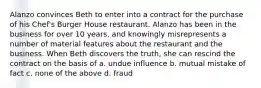 Alanzo convinces Beth to enter into a contract for the purchase of his Chef's Burger House restaurant. Alanzo has been in the business for over 10 years, and knowingly misrepresents a number of material features about the restaurant and the business. When Beth discovers the truth, she can rescind the contract on the basis of a. undue influence b. mutual mistake of fact c. none of the above d. fraud