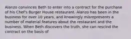 Alanzo convinces Beth to enter into a contract for the purchase of his Chef's Burger House restaurant. Alanzo has been in the business for over 10 years, and knowingly misrepresents a number of material features about the restaurant and the business. When Beth discovers the truth, she can rescind the contract on the basis of