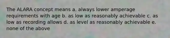 The ALARA concept means a. always lower amperage requirements with age b. as low as reasonably achievable c. as low as recording allows d. as level as reasonably achievable e. none of the above