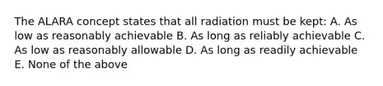 The ALARA concept states that all radiation must be kept: A. As low as reasonably achievable B. As long as reliably achievable C. As low as reasonably allowable D. As long as readily achievable E. None of the above