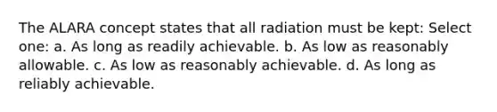 The ALARA concept states that all radiation must be kept: Select one: a. As long as readily achievable. b. As low as reasonably allowable. c. As low as reasonably achievable. d. As long as reliably achievable.