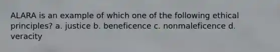 ALARA is an example of which one of the following ethical principles? a. justice b. beneficence c. nonmaleficence d. veracity