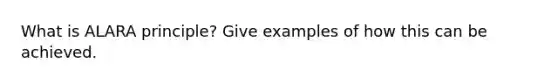 What is ALARA principle? Give examples of how this can be achieved.