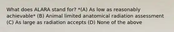 What does ALARA stand for? *(A) As low as reasonably achievable* (B) Animal limited anatomical radiation assessment (C) As large as radiation accepts (D) None of the above