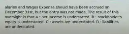 alaries and Wages Expense should have been accrued on December 31st, but the entry was not made. The result of this oversight is that A : net income is understated. B : stockholder's equity is understated. C : assets are understated. D : liabilities are understated.