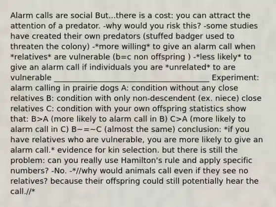 Alarm calls are social But...there is a cost: you can attract the attention of a predator. -why would you risk this? -some studies have created their own predators (stuffed badger used to threaten the colony) -*more willing* to give an alarm call when *relatives* are vulnerable (b=c non offspring ) -*less likely* to give an alarm call if individuals you are *unrelated* to are vulnerable ________________________________________ Experiment: alarm calling in prairie dogs A: condition without any close relatives B: condition with only non-descendent (ex. niece) close relatives C: condition with your own offspring statistics show that: B>A (more likely to alarm call in B) C>A (more likely to alarm call in C) B~=~C (almost the same) conclusion: *if you have relatives who are vulnerable, you are more likely to give an alarm call.* evidence for kin selection. but there is still the problem: can you really use Hamilton's rule and apply specific numbers? -No. -*//why would animals call even if they see no relatives? because their offspring could still potentially hear the call.//*