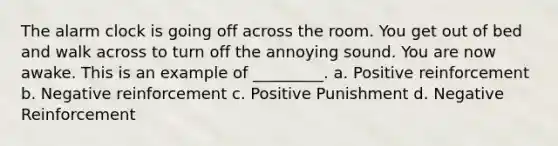 The alarm clock is going off across the room. You get out of bed and walk across to turn off the annoying sound. You are now awake. This is an example of _________. a. Positive reinforcement b. Negative reinforcement c. Positive Punishment d. Negative Reinforcement